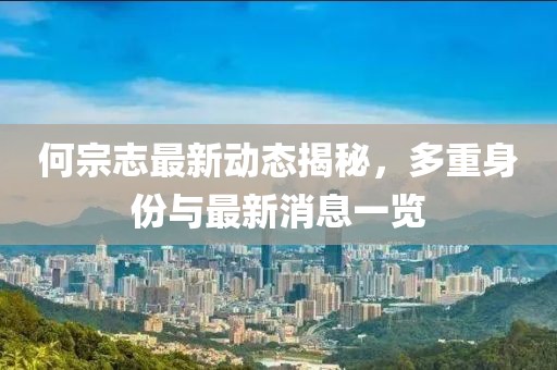 何宗志最新動(dòng)態(tài)揭秘，多重身份與最新消息一覽