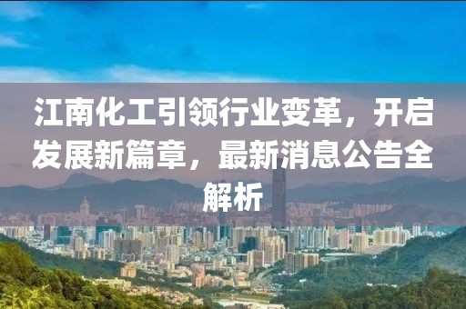 江南化工引領(lǐng)行業(yè)變革，開啟發(fā)展新篇章，最新消息公告全解析