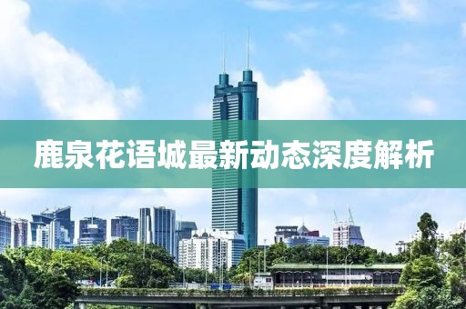 鹿泉花語城最新動(dòng)態(tài)深度解析