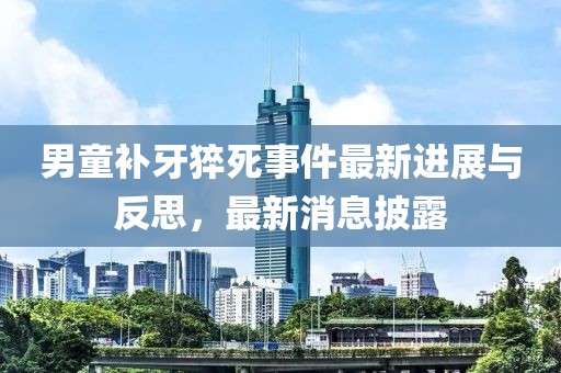 男童補牙猝死事件最新進展與反思，最新消息披露