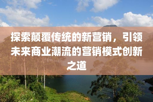 探索顛覆傳統(tǒng)的新?tīng)I(yíng)銷，引領(lǐng)未來(lái)商業(yè)潮流的營(yíng)銷模式創(chuàng)新之道