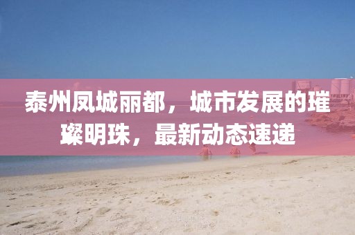 泰州鳳城麗都，城市發(fā)展的璀璨明珠，最新動(dòng)態(tài)速遞