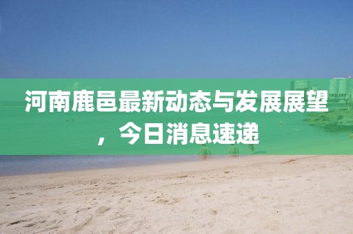 河南鹿邑最新動態(tài)與發(fā)展展望，今日消息速遞