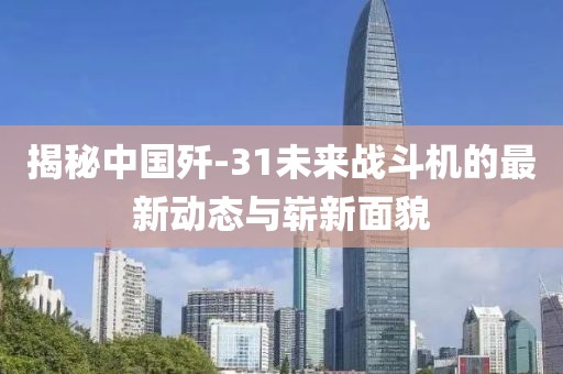 揭秘中國殲-31未來戰(zhàn)斗機的最新動態(tài)與嶄新面貌