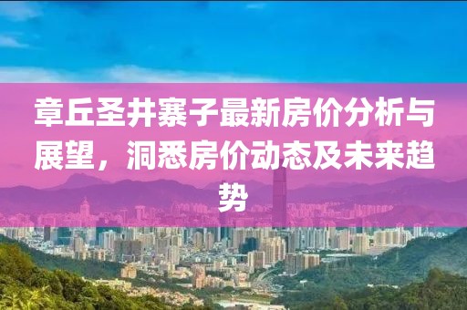 章丘圣井寨子最新房價(jià)分析與展望，洞悉房價(jià)動態(tài)及未來趨勢
