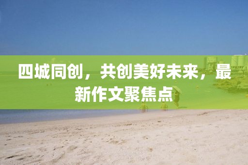 四城同創(chuàng)，共創(chuàng)美好未來，最新作文聚焦點(diǎn)
