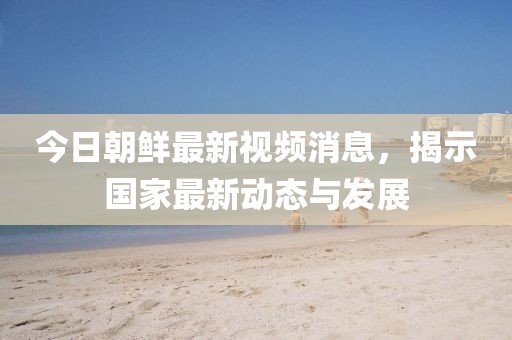 今日朝鮮最新視頻消息，揭示國家最新動態(tài)與發(fā)展