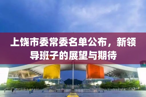 上饒市委常委名單公布，新領(lǐng)導(dǎo)班子的展望與期待