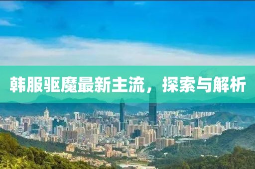 韓服驅(qū)魔最新主流，探索與解析