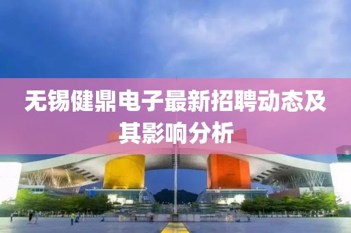 無錫健鼎電子最新招聘動(dòng)態(tài)及其影響分析