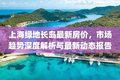 上海綠地長島最新房價，市場趨勢深度解析與最新動態(tài)報告