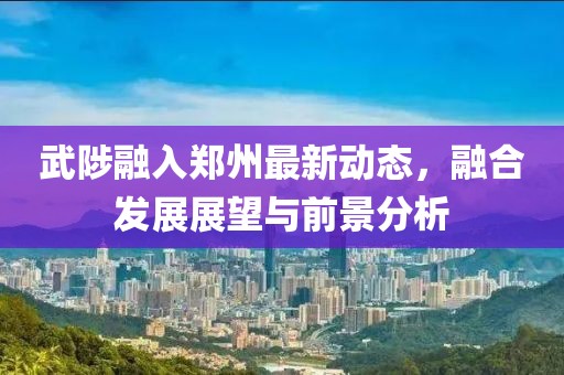 武陟融入鄭州最新動(dòng)態(tài)，融合發(fā)展展望與前景分析