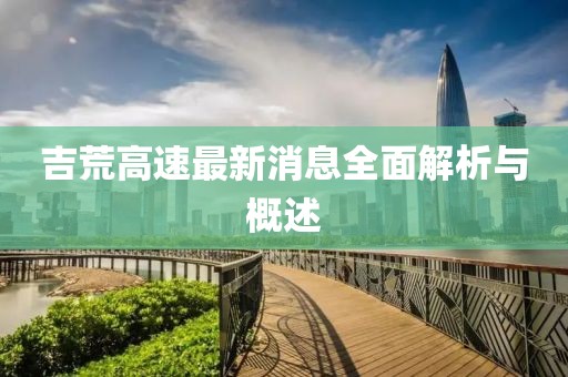 吉荒高速最新消息全面解析與概述