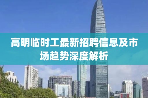 高明臨時(shí)工最新招聘信息及市場趨勢深度解析