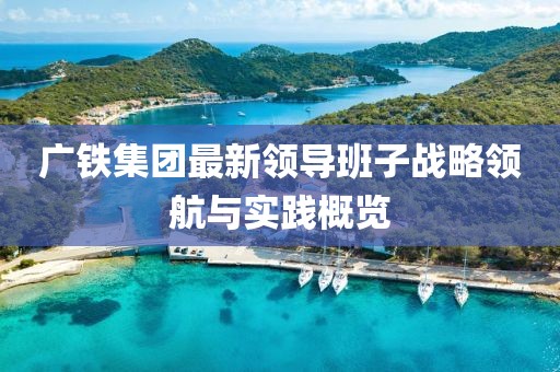 廣鐵集團(tuán)最新領(lǐng)導(dǎo)班子戰(zhàn)略領(lǐng)航與實(shí)踐概覽