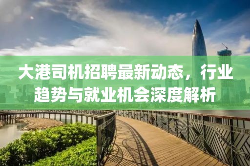 大港司機(jī)招聘最新動(dòng)態(tài)，行業(yè)趨勢(shì)與就業(yè)機(jī)會(huì)深度解析