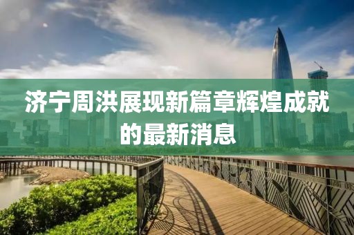 濟(jì)寧周洪展現(xiàn)新篇章輝煌成就的最新消息