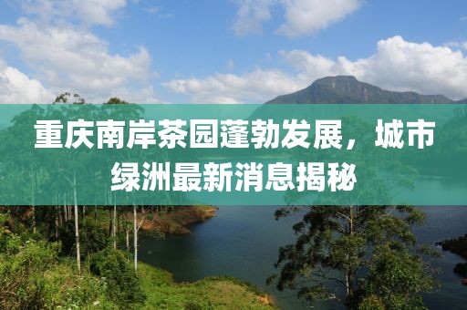 重慶南岸茶園蓬勃發(fā)展，城市綠洲最新消息揭秘