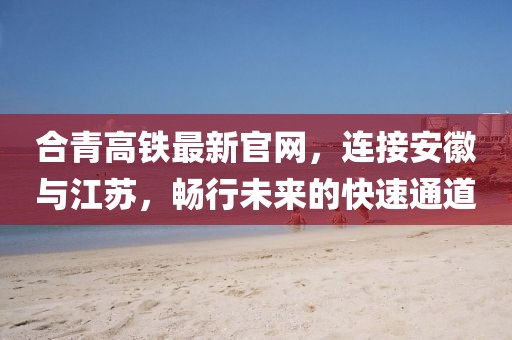 合青高鐵最新官網(wǎng)，連接安徽與江蘇，暢行未來的快速通道