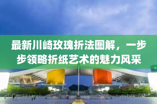 最新川崎玫瑰折法圖解，一步步領略折紙藝術的魅力風采