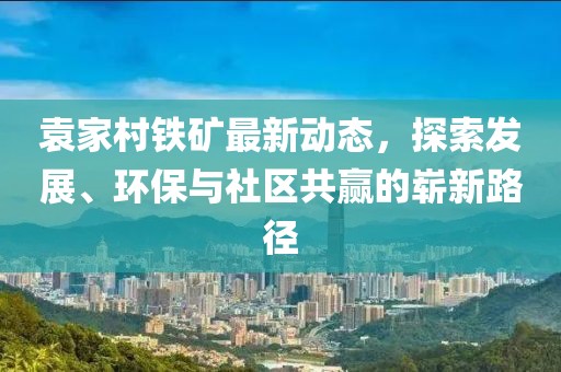 袁家村鐵礦最新動態(tài)，探索發(fā)展、環(huán)保與社區(qū)共贏的嶄新路徑