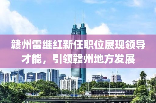 贛州雷繼紅新任職位展現(xiàn)領(lǐng)導(dǎo)才能，引領(lǐng)贛州地方發(fā)展
