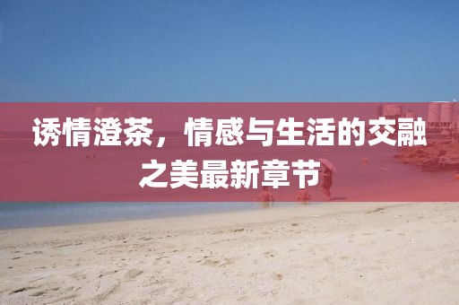 誘情澄茶，情感與生活的交融之美最新章節(jié)