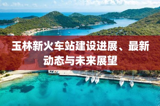 玉林新火車站建設(shè)進(jìn)展、最新動(dòng)態(tài)與未來展望