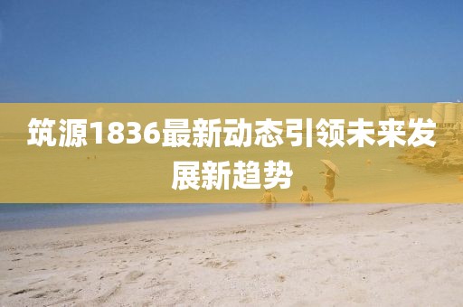 筑源1836最新動態(tài)引領未來發(fā)展新趨勢