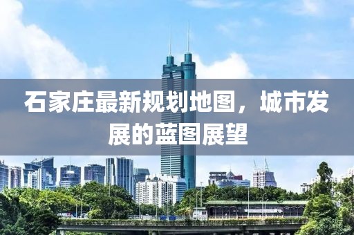 石家莊最新規(guī)劃地圖，城市發(fā)展的藍(lán)圖展望