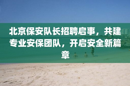 北京保安隊長招聘啟事，共建專業(yè)安保團(tuán)隊，開啟安全新篇章