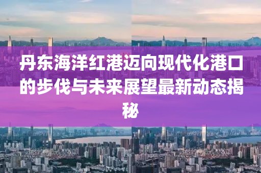 丹東海洋紅港邁向現(xiàn)代化港口的步伐與未來展望最新動態(tài)揭秘