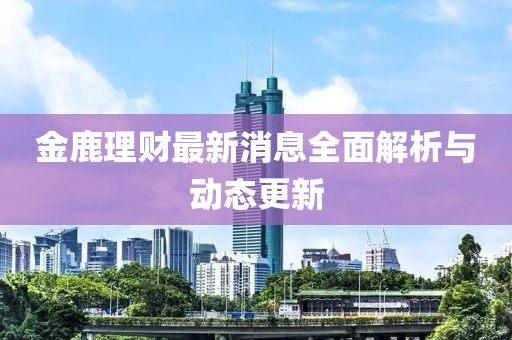 金鹿理財(cái)最新消息全面解析與動(dòng)態(tài)更新