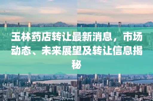 玉林藥店轉(zhuǎn)讓最新消息，市場(chǎng)動(dòng)態(tài)、未來展望及轉(zhuǎn)讓信息揭秘