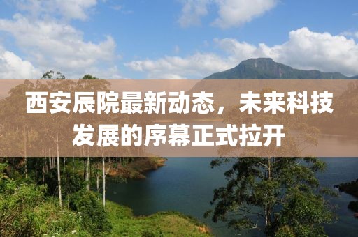 西安辰院最新動態(tài)，未來科技發(fā)展的序幕正式拉開