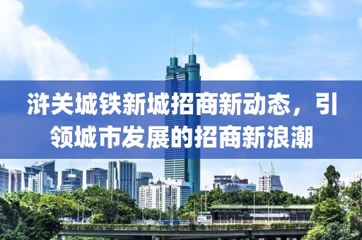 滸關(guān)城鐵新城招商新動態(tài)，引領(lǐng)城市發(fā)展的招商新浪潮