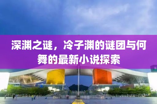 深淵之謎，冷子淵的謎團(tuán)與何舞的最新小說探索