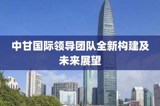 中甘國際領(lǐng)導(dǎo)團(tuán)隊(duì)全新構(gòu)建及未來展望