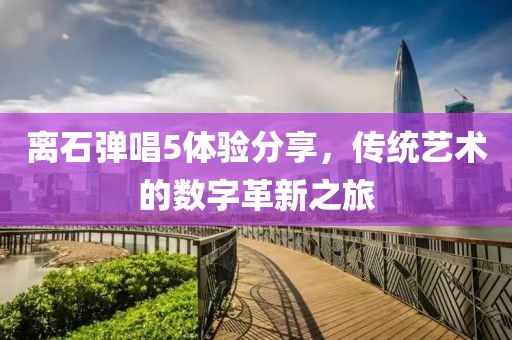 離石彈唱5體驗分享，傳統(tǒng)藝術(shù)的數(shù)字革新之旅