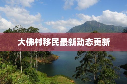 大佛村移民最新動(dòng)態(tài)更新