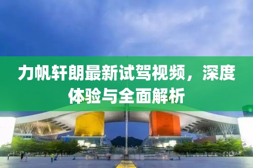 力帆軒朗最新試駕視頻，深度體驗(yàn)與全面解析