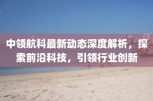 中領航科最新動態(tài)深度解析，探索前沿科技，引領行業(yè)創(chuàng)新