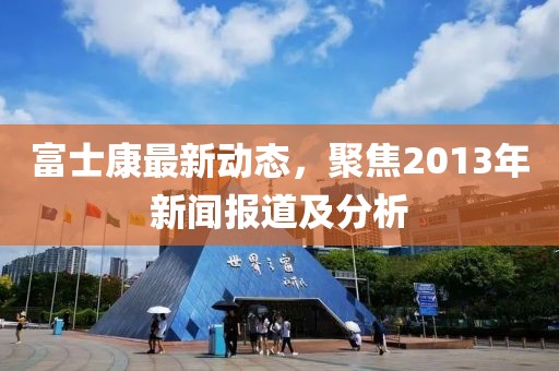 富士康最新動態(tài)，聚焦2013年新聞報道及分析