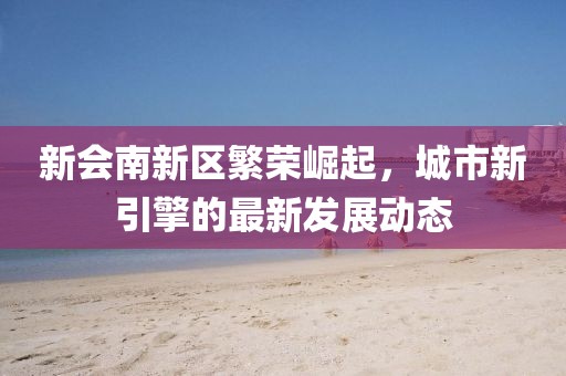 新會南新區(qū)繁榮崛起，城市新引擎的最新發(fā)展動態(tài)