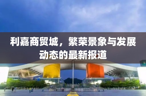 利嘉商貿(mào)城，繁榮景象與發(fā)展動(dòng)態(tài)的最新報(bào)道