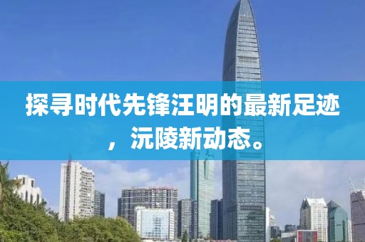 探尋時代先鋒汪明的最新足跡，沅陵新動態(tài)。