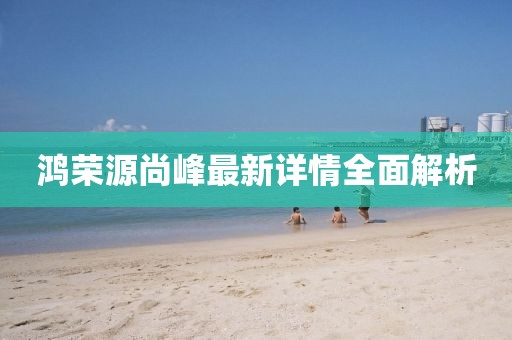 鴻榮源尚峰最新詳情全面解析