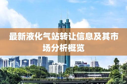 最新液化氣站轉(zhuǎn)讓信息及其市場(chǎng)分析概覽