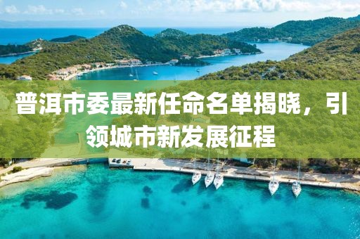 普洱市委最新任命名單揭曉，引領(lǐng)城市新發(fā)展征程