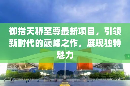 御指天驕至尊最新項(xiàng)目，引領(lǐng)新時(shí)代的巔峰之作，展現(xiàn)獨(dú)特魅力